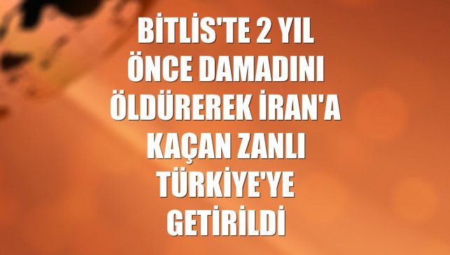 Bitlis'te 2 yıl önce damadını öldürerek İran'a kaçan zanlı Türkiye'ye getirildi