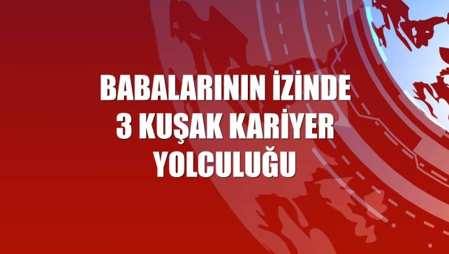 Babalarının izinde 3 kuşak kariyer yolculuğu