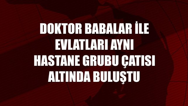 Doktor babalar ile evlatları aynı hastane grubu çatısı altında buluştu