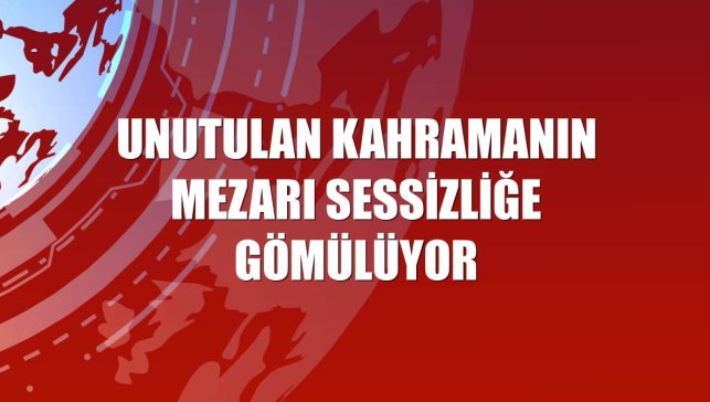 Unutulan kahramanın mezarı sessizliğe gömülüyor