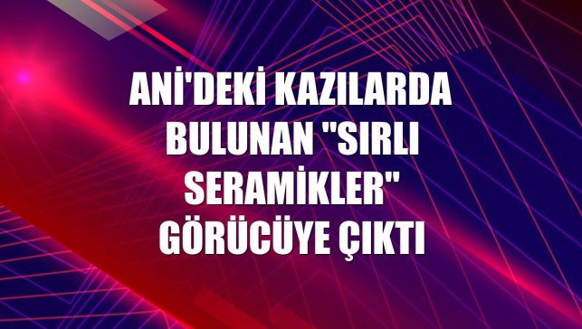 Ani'deki kazılarda bulunan "sırlı seramikler" görücüye çıktı