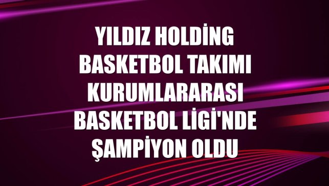 Yıldız Holding Basketbol Takımı Kurumlararası Basketbol Ligi'nde şampiyon oldu