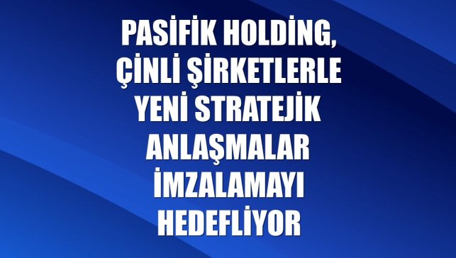 Pasifik Holding, Çinli şirketlerle yeni stratejik anlaşmalar imzalamayı hedefliyor