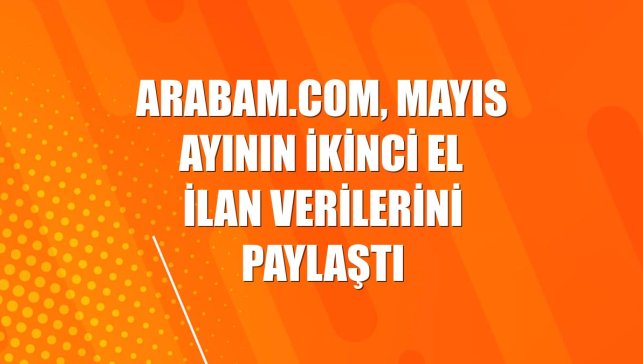 arabam.com, mayıs ayının ikinci el ilan verilerini paylaştı