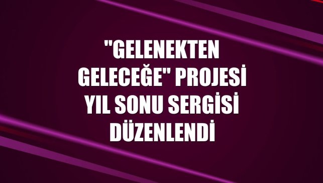 "Gelenekten Geleceğe" projesi yıl sonu sergisi düzenlendi
