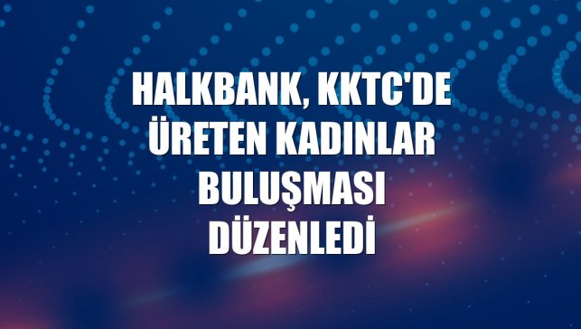 Halkbank, KKTC'de Üreten Kadınlar Buluşması düzenledi