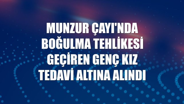 Munzur Çayı'nda boğulma tehlikesi geçiren genç kız tedavi altına alındı