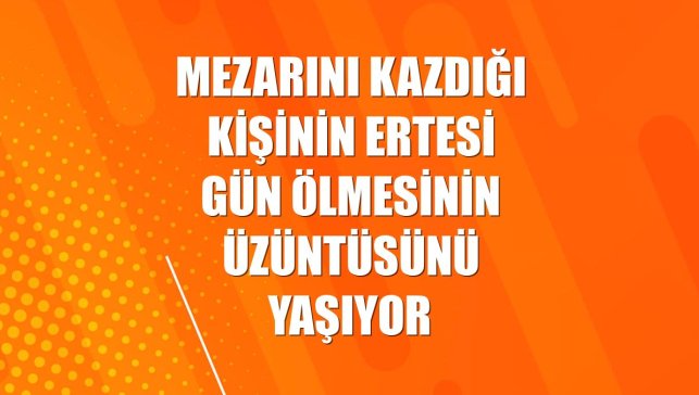 Mezarını kazdığı kişinin ertesi gün ölmesinin üzüntüsünü yaşıyor