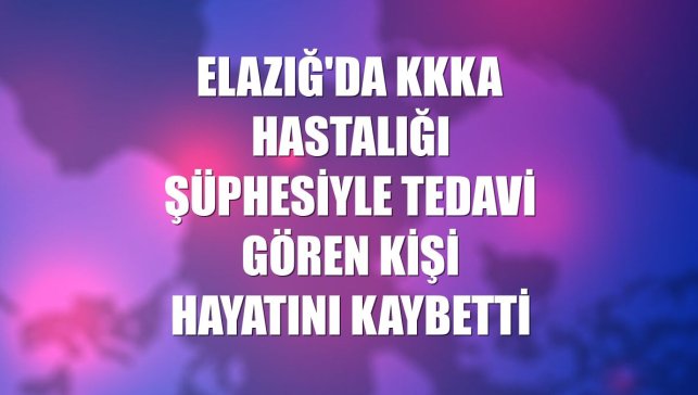 Elazığ'da KKKA hastalığı şüphesiyle tedavi gören kişi hayatını kaybetti