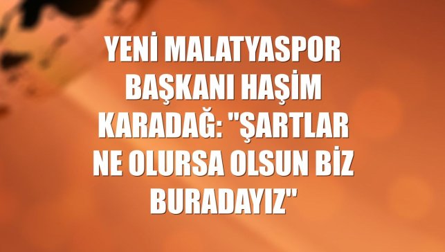 Yeni Malatyaspor Başkanı Haşim Karadağ: "Şartlar ne olursa olsun biz buradayız"