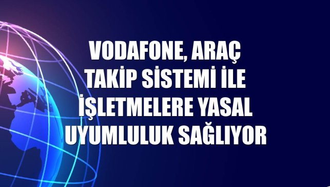 Vodafone, Araç Takip Sistemi ile işletmelere yasal uyumluluk sağlıyor