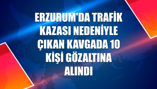 Erzurum'da trafik kazası nedeniyle çıkan kavgada 10 kişi gözaltına alındı