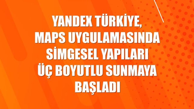 Yandex Türkiye, Maps uygulamasında simgesel yapıları üç boyutlu sunmaya başladı