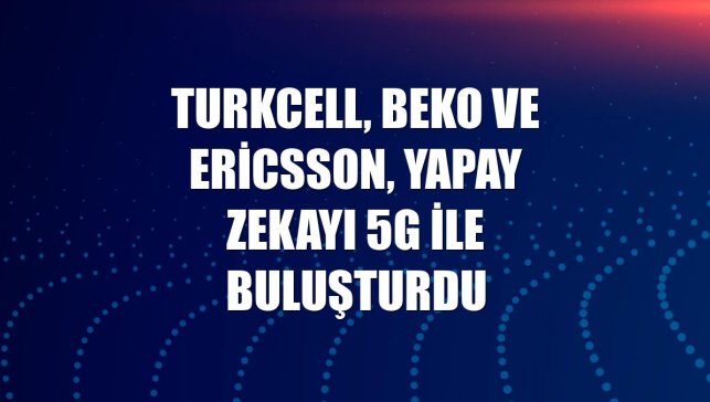 Turkcell, Beko ve Ericsson, yapay zekayı 5G ile buluşturdu