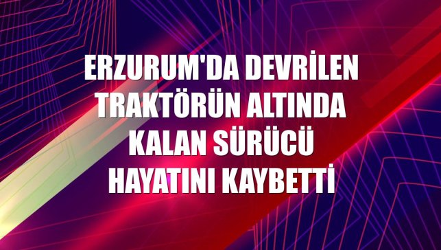 Erzurum'da devrilen traktörün altında kalan sürücü hayatını kaybetti