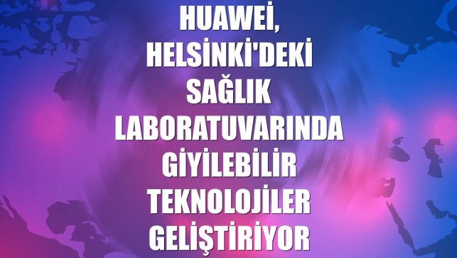Huawei, Helsinki'deki sağlık laboratuvarında giyilebilir teknolojiler geliştiriyor