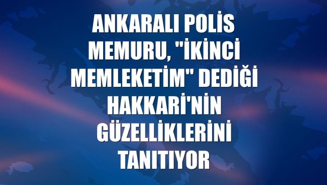 Ankaralı polis memuru, "ikinci memleketim" dediği Hakkari'nin güzelliklerini tanıtıyor