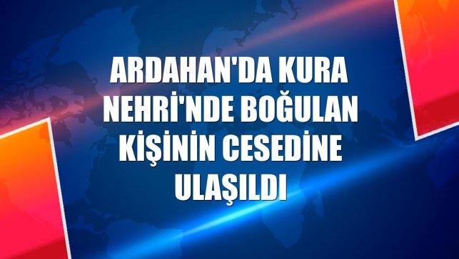 Ardahan'da Kura Nehri'nde boğulan kişinin cesedine ulaşıldı