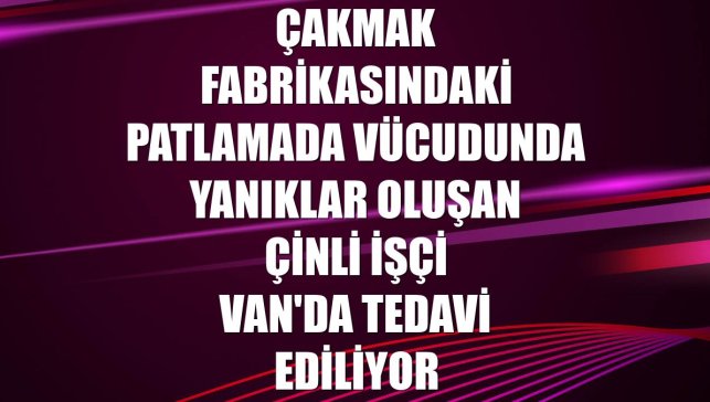 Çakmak fabrikasındaki patlamada vücudunda yanıklar oluşan Çinli işçi Van'da tedavi ediliyor