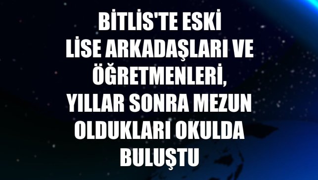 Bitlis'te eski lise arkadaşları ve öğretmenleri, yıllar sonra mezun oldukları okulda buluştu