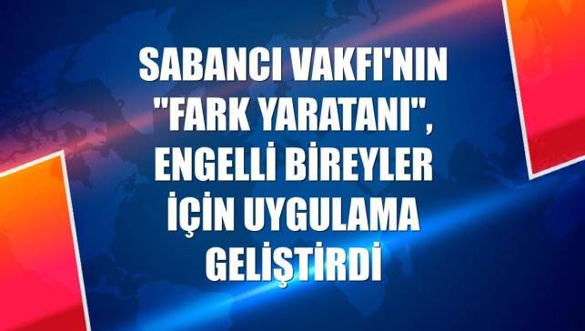 Sabancı Vakfı'nın "Fark Yaratanı", engelli bireyler için uygulama geliştirdi