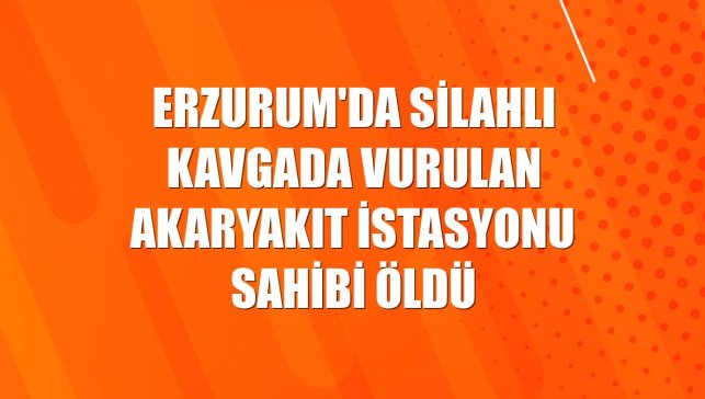 Erzurum'da silahlı kavgada vurulan akaryakıt istasyonu sahibi öldü