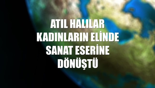 Atıl halılar kadınların elinde sanat eserine dönüştü