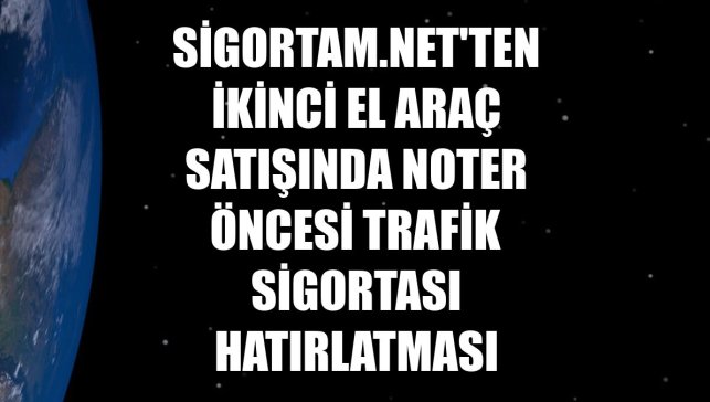 Sigortam.net'ten ikinci el araç satışında noter öncesi trafik sigortası hatırlatması