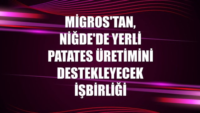 Migros'tan, Niğde'de yerli patates üretimini destekleyecek işbirliği