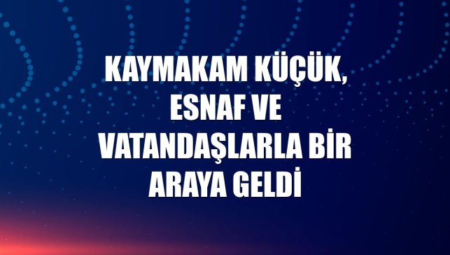 Kaymakam Küçük, esnaf ve vatandaşlarla bir araya geldi