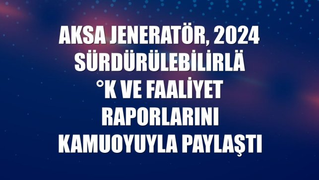 Aksa Jeneratör, 2024 sürdürülebilirlik ve faaliyet raporlarını kamuoyuyla paylaştı