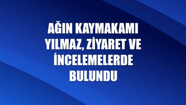 Ağın Kaymakamı Yılmaz, ziyaret ve incelemelerde bulundu