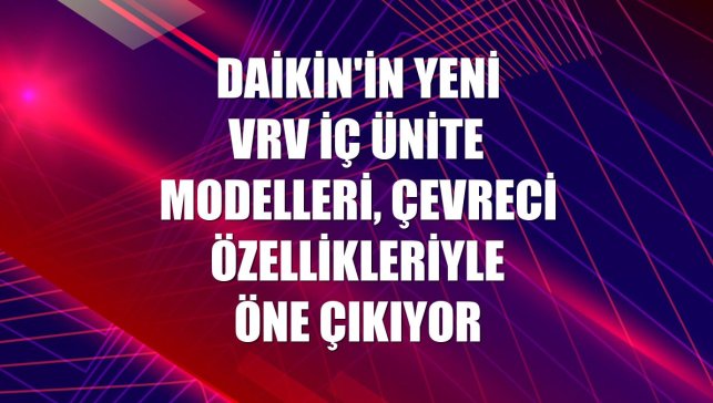 Daikin'in yeni VRV iç ünite modelleri, çevreci özellikleriyle öne çıkıyor