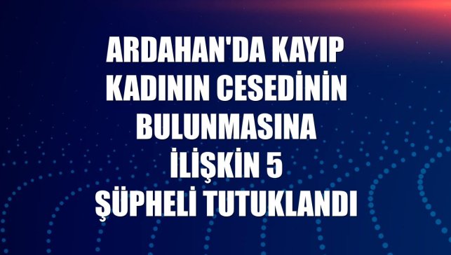 Ardahan'da kayıp kadının cesedinin bulunmasına ilişkin 5 şüpheli tutuklandı