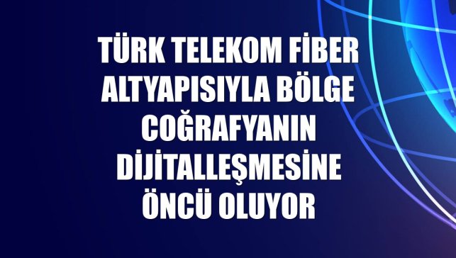 Türk Telekom fiber altyapısıyla bölge coğrafyanın dijitalleşmesine öncü oluyor