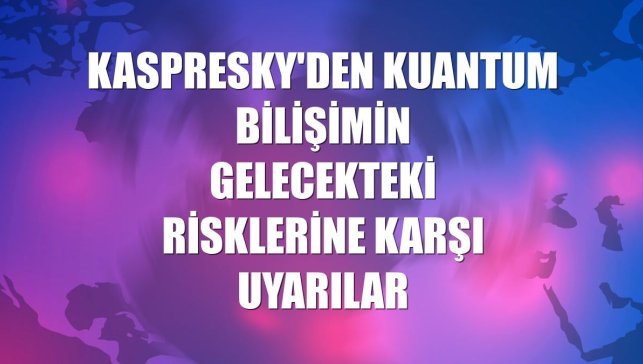 Kaspresky'den kuantum bilişimin gelecekteki risklerine karşı uyarılar
