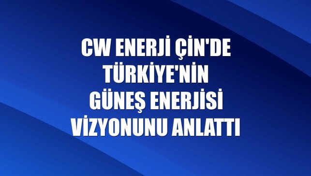 CW Enerji Çin'de Türkiye'nin güneş enerjisi vizyonunu anlattı