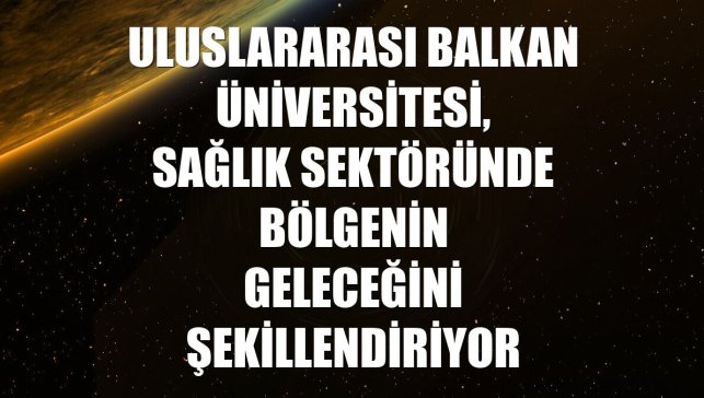 Uluslararası Balkan Üniversitesi, sağlık sektöründe bölgenin geleceğini şekillendiriyor