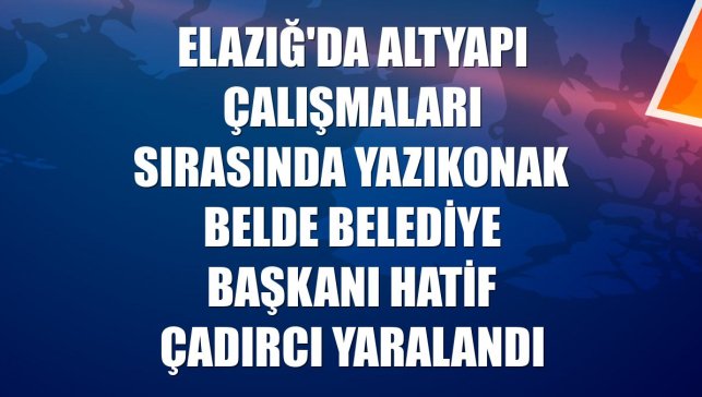Elazığ'da altyapı çalışmaları sırasında Yazıkonak Belde Belediye Başkanı Hatif Çadırcı yaralandı