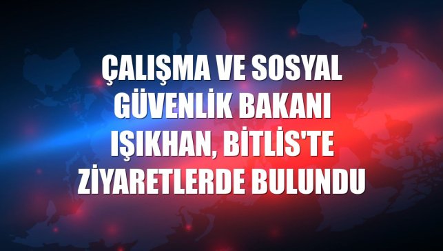 Çalışma ve Sosyal Güvenlik Bakanı Işıkhan, Bitlis'te ziyaretlerde bulundu