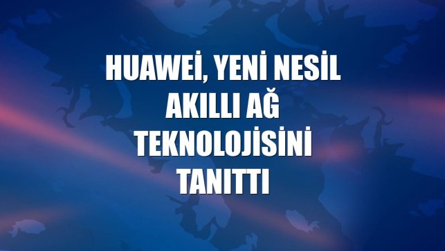 Huawei, yeni nesil akıllı ağ teknolojisini tanıttı