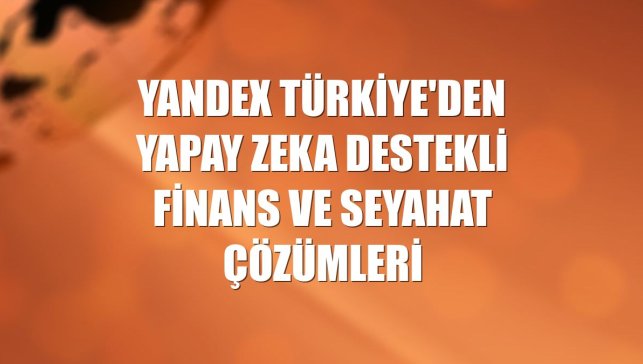 Yandex Türkiye'den yapay zeka destekli finans ve seyahat çözümleri
