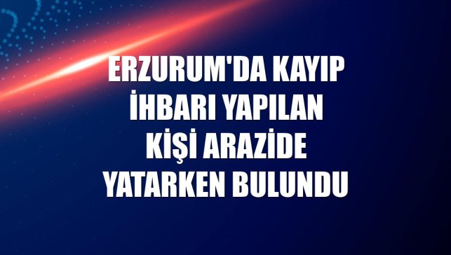 Erzurum'da kayıp ihbarı yapılan kişi arazide yatarken bulundu