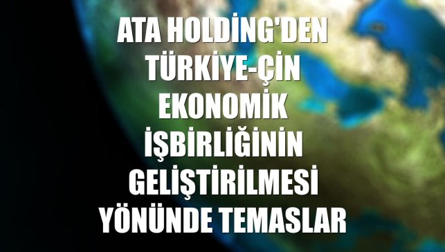 Ata Holding'den Türkiye-Çin ekonomik işbirliğinin geliştirilmesi yönünde temaslar