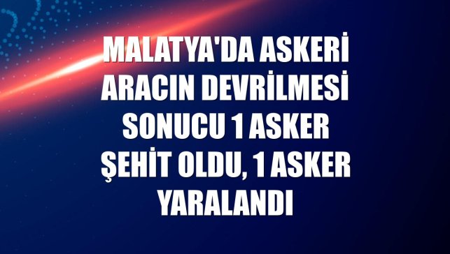 Malatya'da askeri aracın devrilmesi sonucu 1 asker şehit oldu, 1 asker yaralandı