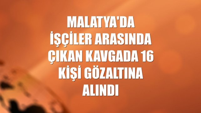 Malatya'da işçiler arasında çıkan kavgada 16 kişi gözaltına alındı