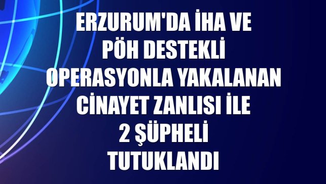 Erzurum'da İHA ve PÖH destekli operasyonla yakalanan cinayet zanlısı ile 2 şüpheli tutuklandı