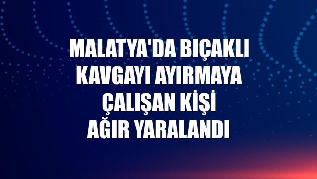 Malatya'da bıçaklı kavgayı ayırmaya çalışan kişi ağır yaralandı