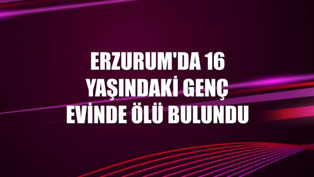Erzurum'da 16 yaşındaki genç evinde ölü bulundu