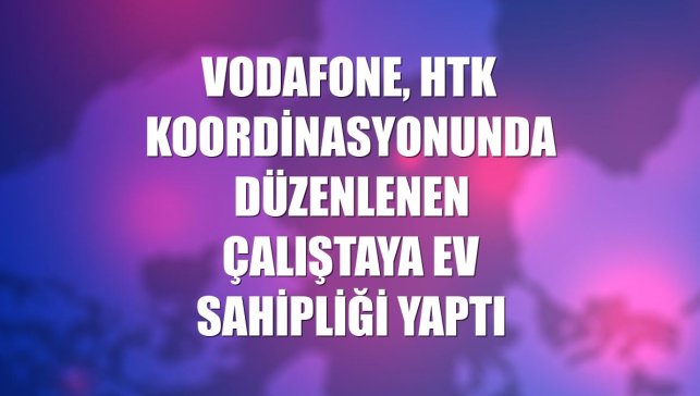 Vodafone, HTK koordinasyonunda düzenlenen çalıştaya ev sahipliği yaptı